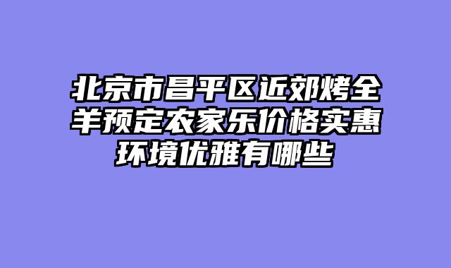 北京市昌平区近郊烤全羊预定农家乐价格实惠环境优雅有哪些