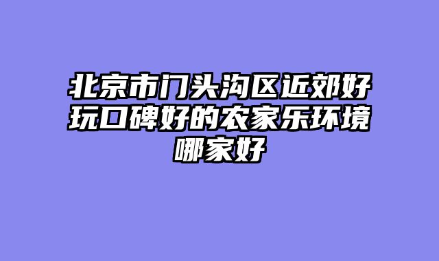 北京市门头沟区近郊好玩口碑好的农家乐环境哪家好