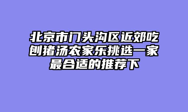 北京市门头沟区近郊吃刨猪汤农家乐挑选一家最合适的推荐下