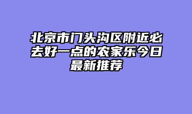 北京市门头沟区附近必去好一点的农家乐今日最新推荐