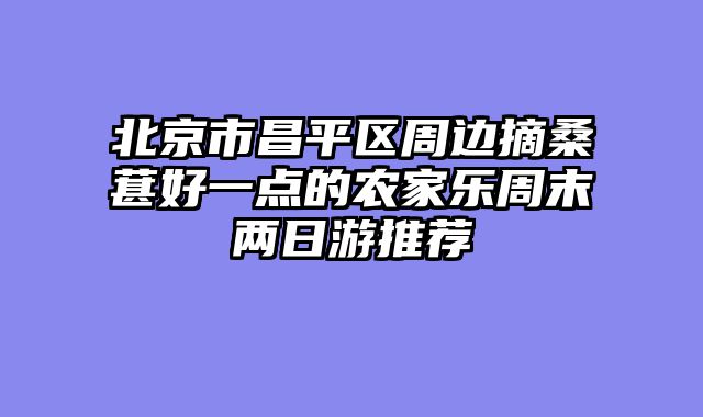 北京市昌平区周边摘桑葚好一点的农家乐周末两日游推荐