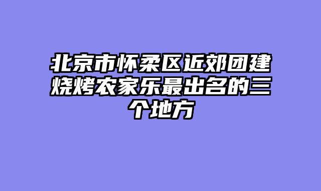 北京市怀柔区近郊团建烧烤农家乐最出名的三个地方