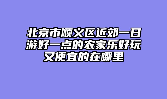 北京市顺义区近郊一日游好一点的农家乐好玩又便宜的在哪里