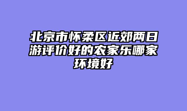 北京市怀柔区近郊两日游评价好的农家乐哪家环境好