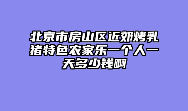 北京市房山区近郊烤乳猪特色农家乐一个人一天多少钱啊