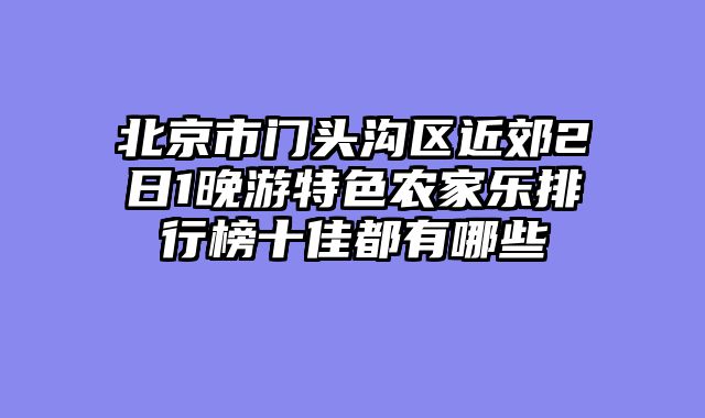 北京市门头沟区近郊2日1晚游特色农家乐排行榜十佳都有哪些