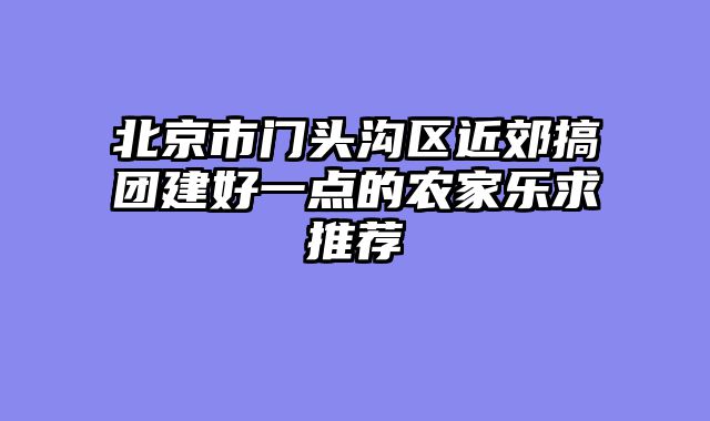 北京市门头沟区近郊搞团建好一点的农家乐求推荐