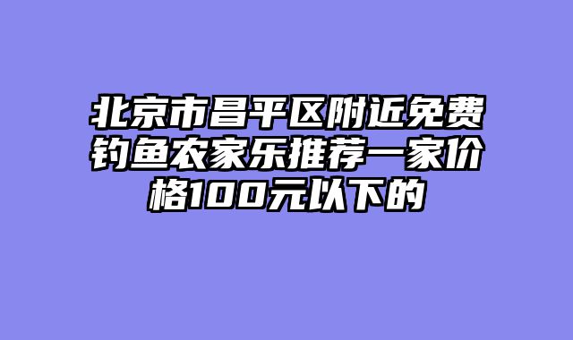 北京市昌平区附近免费钓鱼农家乐推荐一家价格100元以下的