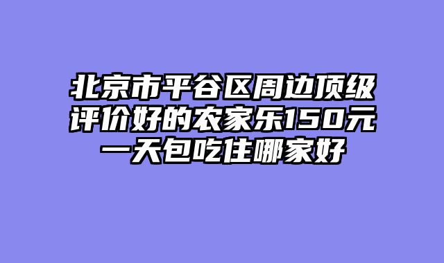 北京市平谷区周边顶级评价好的农家乐150元一天包吃住哪家好