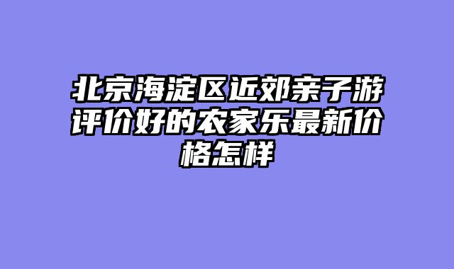 北京海淀区近郊亲子游评价好的农家乐最新价格怎样