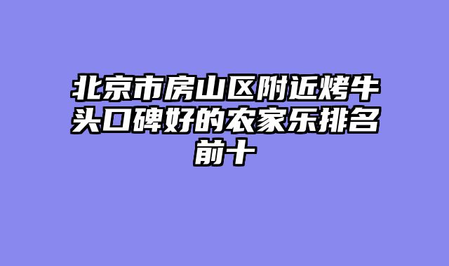 北京市房山区附近烤牛头口碑好的农家乐排名前十