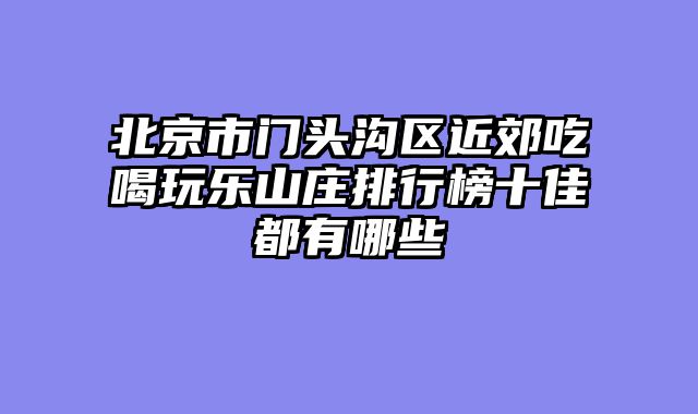 北京市门头沟区近郊吃喝玩乐山庄排行榜十佳都有哪些