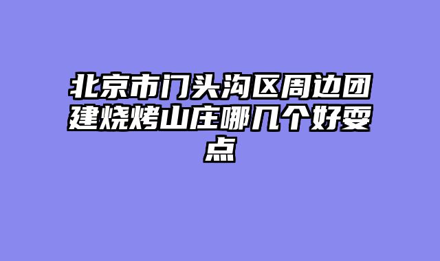 北京市门头沟区周边团建烧烤山庄哪几个好耍点