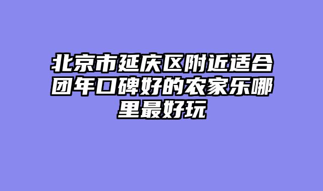 北京市延庆区附近适合团年口碑好的农家乐哪里最好玩