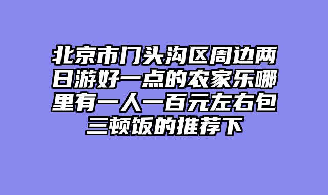 北京市门头沟区周边两日游好一点的农家乐哪里有一人一百元左右包三顿饭的推荐下