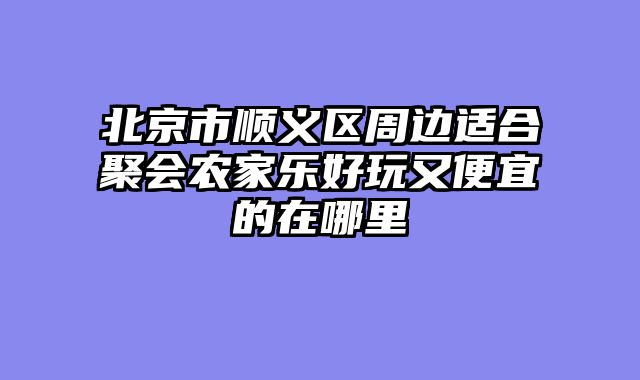 北京市顺义区周边适合聚会农家乐好玩又便宜的在哪里