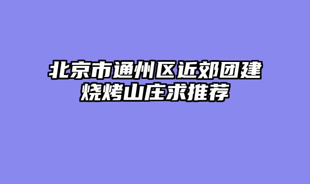 北京市通州区近郊团建烧烤山庄求推荐