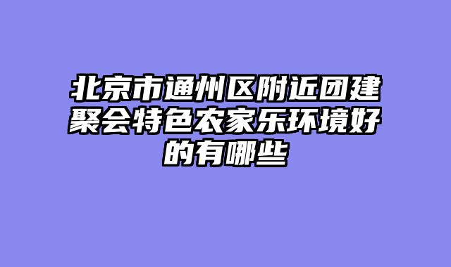 北京市通州区附近团建聚会特色农家乐环境好的有哪些