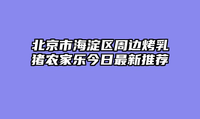 北京市海淀区周边烤乳猪农家乐今日最新推荐