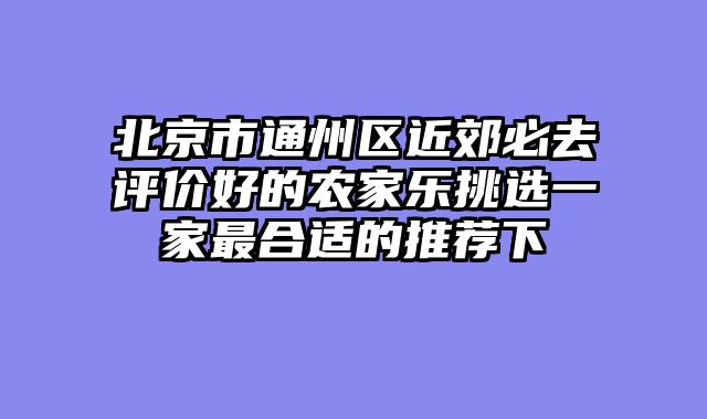北京市通州区近郊必去评价好的农家乐挑选一家最合适的推荐下