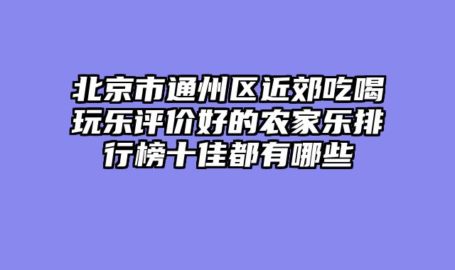 北京市通州区近郊吃喝玩乐评价好的农家乐排行榜十佳都有哪些