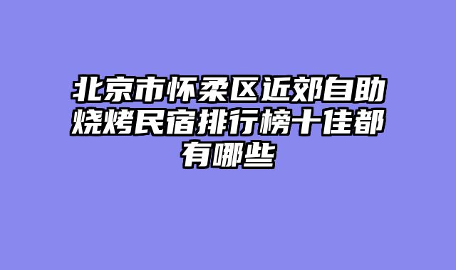 北京市怀柔区近郊自助烧烤民宿排行榜十佳都有哪些