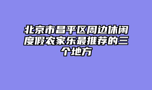北京市昌平区周边休闲度假农家乐最推荐的三个地方