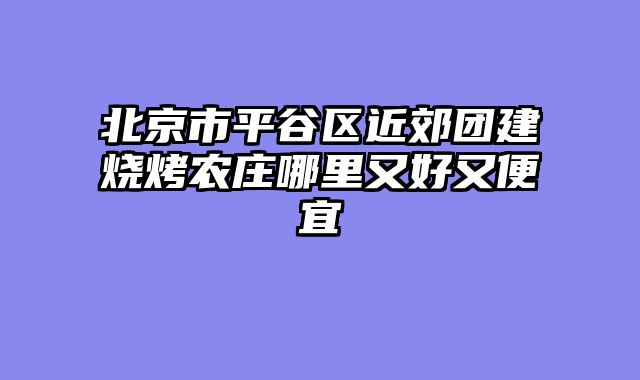 北京市平谷区近郊团建烧烤农庄哪里又好又便宜