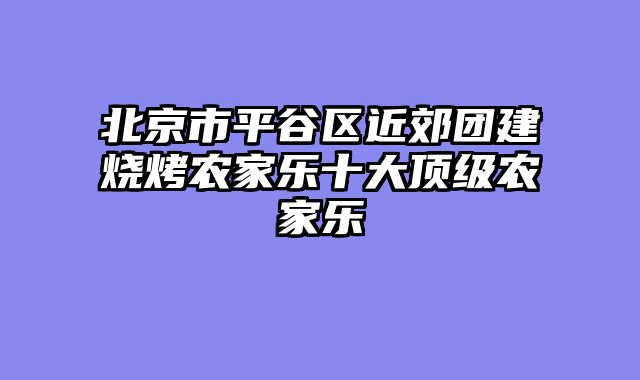 北京市平谷区近郊团建烧烤农家乐十大顶级农家乐