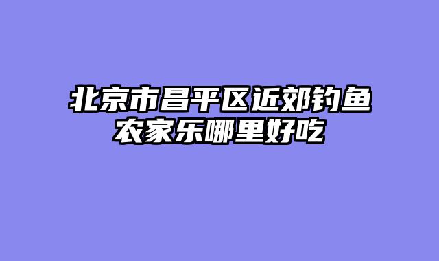 北京市昌平区近郊钓鱼农家乐哪里好吃