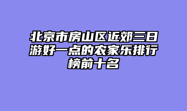 北京市房山区近郊三日游好一点的农家乐排行榜前十名