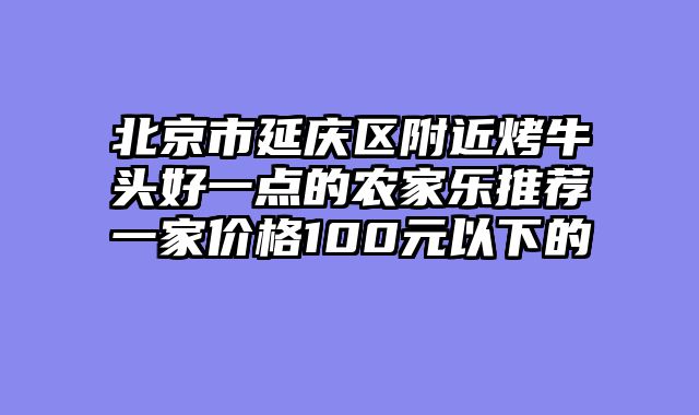 北京市延庆区附近烤牛头好一点的农家乐推荐一家价格100元以下的