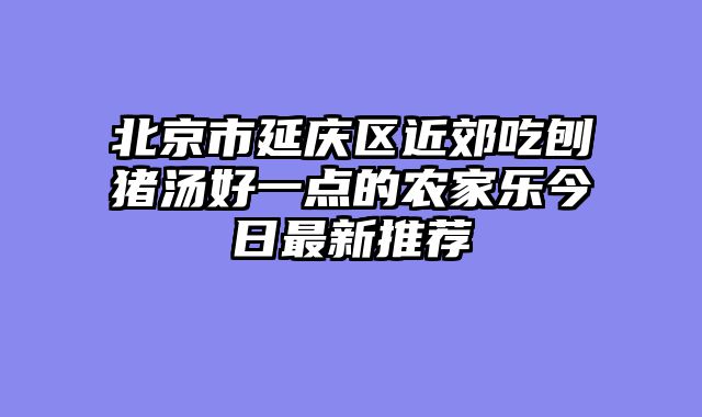 北京市延庆区近郊吃刨猪汤好一点的农家乐今日最新推荐