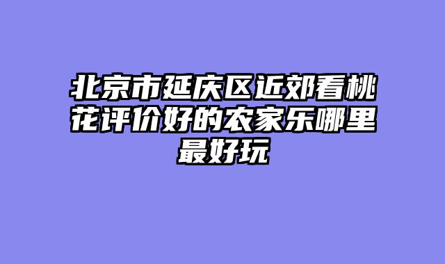 北京市延庆区近郊看桃花评价好的农家乐哪里最好玩