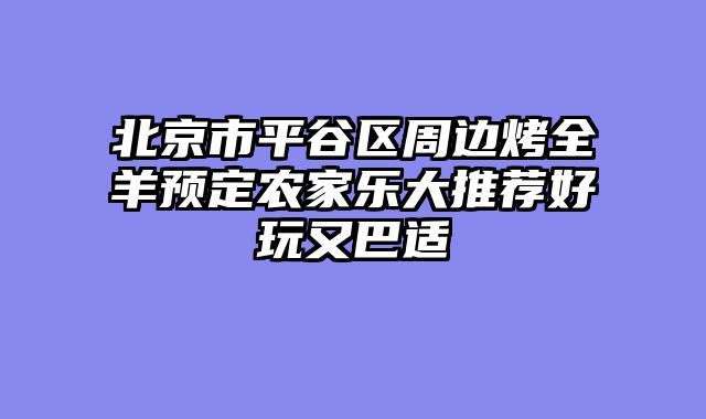 北京市平谷区周边烤全羊预定农家乐大推荐好玩又巴适