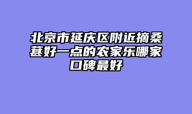北京市延庆区附近摘桑葚好一点的农家乐哪家口碑最好