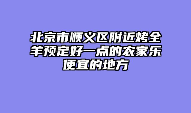 北京市顺义区附近烤全羊预定好一点的农家乐便宜的地方