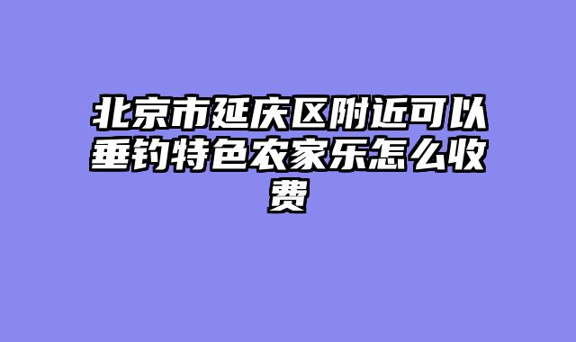 北京市延庆区附近可以垂钓特色农家乐怎么收费