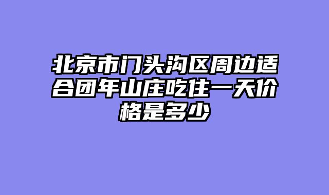北京市门头沟区周边适合团年山庄吃住一天价格是多少