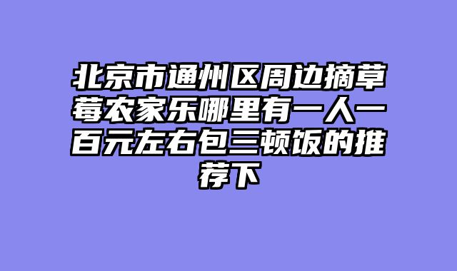 北京市通州区周边摘草莓农家乐哪里有一人一百元左右包三顿饭的推荐下