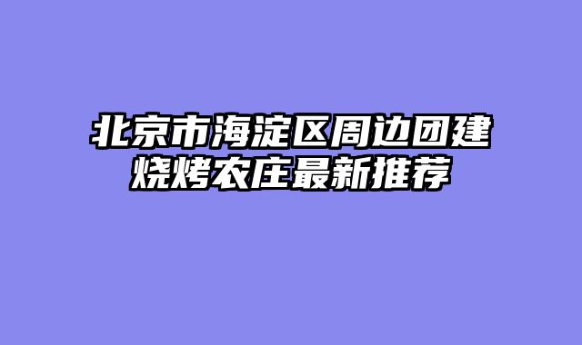北京市海淀区周边团建烧烤农庄最新推荐