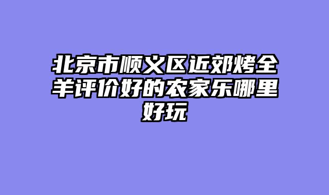 北京市顺义区近郊烤全羊评价好的农家乐哪里好玩
