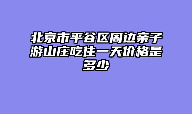 北京市平谷区周边亲子游山庄吃住一天价格是多少