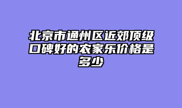 北京市通州区近郊顶级口碑好的农家乐价格是多少