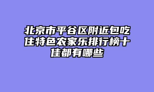 北京市平谷区附近包吃住特色农家乐排行榜十佳都有哪些
