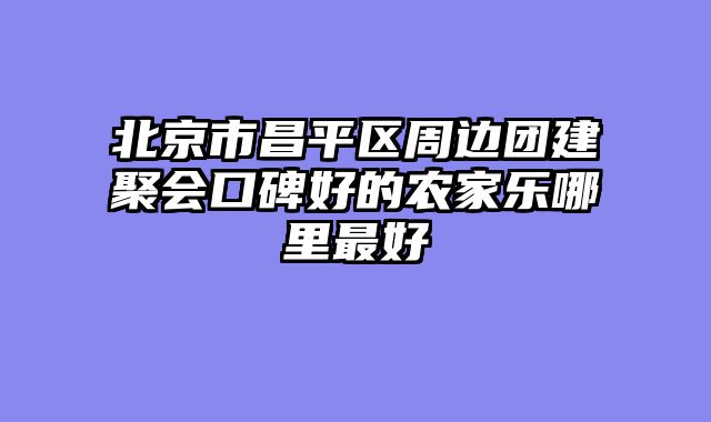北京市昌平区周边团建聚会口碑好的农家乐哪里最好
