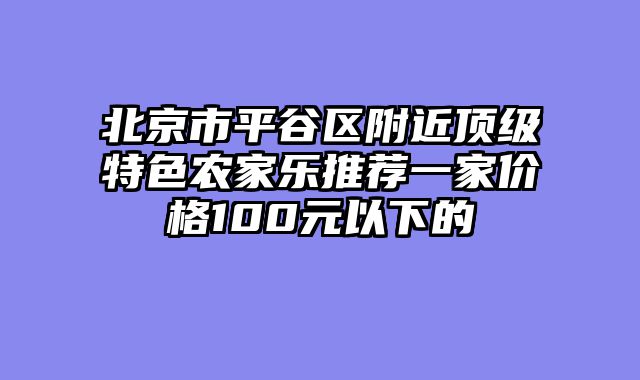 北京市平谷区附近顶级特色农家乐推荐一家价格100元以下的