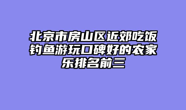 北京市房山区近郊吃饭钓鱼游玩口碑好的农家乐排名前三