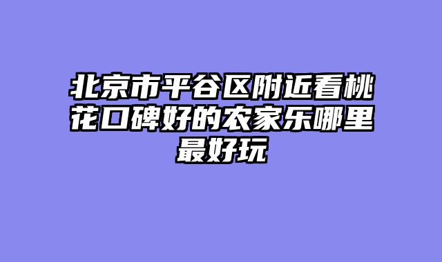 北京市平谷区附近看桃花口碑好的农家乐哪里最好玩