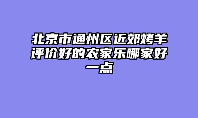 北京市通州区近郊烤羊评价好的农家乐哪家好一点